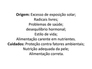 Origem: Excesso de exposição solar;
Radicais livres;
Problemas de saúde;
desequilíbrio hormonal;
Estilo de vida;
Alimentação carente em nutrientes.
Cuidados: Proteção contra fatores ambientais;
Nutrição adequada da pele;
Alimentação correta.
 