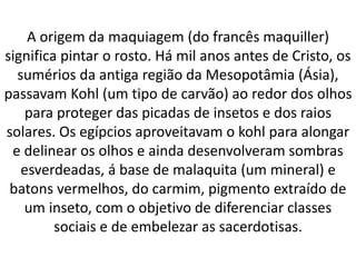 A origem da maquiagem (do francês maquiller)
significa pintar o rosto. Há mil anos antes de Cristo, os
sumérios da antiga região da Mesopotâmia (Ásia),
passavam Kohl (um tipo de carvão) ao redor dos olhos
para proteger das picadas de insetos e dos raios
solares. Os egípcios aproveitavam o kohl para alongar
e delinear os olhos e ainda desenvolveram sombras
esverdeadas, á base de malaquita (um mineral) e
batons vermelhos, do carmim, pigmento extraído de
um inseto, com o objetivo de diferenciar classes
sociais e de embelezar as sacerdotisas.
 