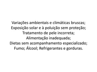 Variações ambientais e climáticas bruscas;
Exposição solar e à poluição sem proteção;
Tratamento de pele incorreta;
Alimentação inadequada;
Dietas sem acompanhamento especializado;
Fumo; Álcool; Refrigerantes e gorduras.
 