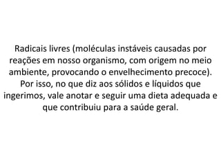 Radicais livres (moléculas instáveis causadas por
reações em nosso organismo, com origem no meio
ambiente, provocando o envelhecimento precoce).
Por isso, no que diz aos sólidos e líquidos que
ingerimos, vale anotar e seguir uma dieta adequada e
que contribuiu para a saúde geral.
 