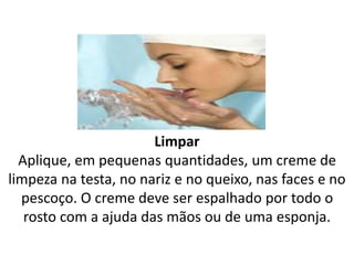Limpar
Aplique, em pequenas quantidades, um creme de
limpeza na testa, no nariz e no queixo, nas faces e no
pescoço. O creme deve ser espalhado por todo o
rosto com a ajuda das mãos ou de uma esponja.
 