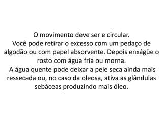 O movimento deve ser e circular.
Você pode retirar o excesso com um pedaço de
algodão ou com papel absorvente. Depois enxágüe o
rosto com água fria ou morna.
A água quente pode deixar a pele seca ainda mais
ressecada ou, no caso da oleosa, ativa as glândulas
sebáceas produzindo mais óleo.
 