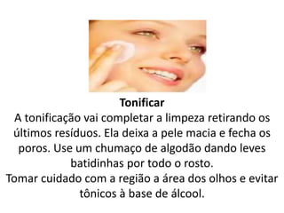 Tonificar
A tonificação vai completar a limpeza retirando os
últimos resíduos. Ela deixa a pele macia e fecha os
poros. Use um chumaço de algodão dando leves
batidinhas por todo o rosto.
Tomar cuidado com a região a área dos olhos e evitar
tônicos à base de álcool.
 