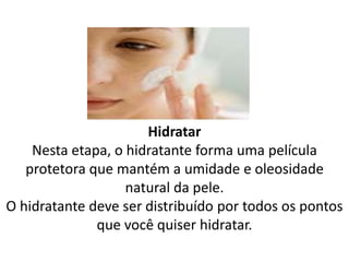 Hidratar
Nesta etapa, o hidratante forma uma película
protetora que mantém a umidade e oleosidade
natural da pele.
O hidratante deve ser distribuído por todos os pontos
que você quiser hidratar.
 