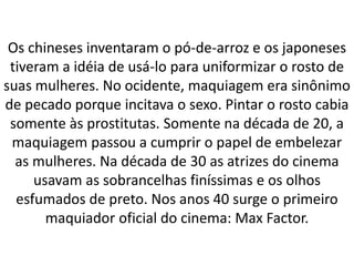 Os chineses inventaram o pó-de-arroz e os japoneses
tiveram a idéia de usá-lo para uniformizar o rosto de
suas mulheres. No ocidente, maquiagem era sinônimo
de pecado porque incitava o sexo. Pintar o rosto cabia
somente às prostitutas. Somente na década de 20, a
maquiagem passou a cumprir o papel de embelezar
as mulheres. Na década de 30 as atrizes do cinema
usavam as sobrancelhas finíssimas e os olhos
esfumados de preto. Nos anos 40 surge o primeiro
maquiador oficial do cinema: Max Factor.
 