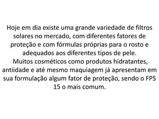 Hoje em dia existe uma grande variedade de filtros
solares no mercado, com diferentes fatores de
proteção e com fórmulas próprias para o rosto e
adequados aos diferentes tipos de pele.
Muitos cosméticos como produtos hidratantes,
antiidade e até mesmo maquiagem já apresentam em
sua formulação algum fator de proteção, sendo o FPS
15 o mais comum.
 