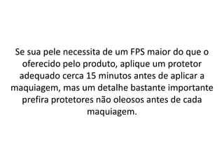 Se sua pele necessita de um FPS maior do que o
oferecido pelo produto, aplique um protetor
adequado cerca 15 minutos antes de aplicar a
maquiagem, mas um detalhe bastante importante
prefira protetores não oleosos antes de cada
maquiagem.
 