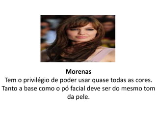 Morenas
Tem o privilégio de poder usar quase todas as cores.
Tanto a base como o pó facial deve ser do mesmo tom
da pele.
 