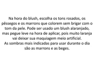 Na hora do blush, escolha os tons rosados, os
pêssegos e os marrons que colorem sem brigar com o
tom da pele. Pode ser usado um blush alaranjado,
mas pegue leve na hora de aplicar, pois muito laranja
vai deixar sua maquiagem meio artificial.
As sombras mais indicadas para usar durante o dia
são as marrons e as beges.
 
