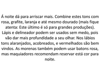 Á noite dá para arriscar mais. Combine estes tons com
rosa, grafite, laranja e até mesmo dourado (mais fique
atenta: Este último é só para grandes produções).
Lápis e delineador podem ser usados sem medo, pois
vão dar mais profundidade a seu olhar. Nos lábios
tons alaranjados, acobreados, e vermelhados são bem
vindos. As morenas também podem usar batons rosa,
mas maquiadores recomendam reservar está cor para
noite.
 