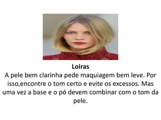 Loiras
A pele bem clarinha pede maquiagem bem leve. Por
isso,encontre o tom certo e evite os excessos. Mas
uma vez a base e o pó devem combinar com o tom da
pele.
 