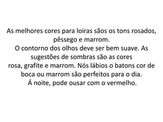 As melhores cores para loiras sãos os tons rosados,
pêssego e marrom.
O contorno dos olhos deve ser bem suave. As
sugestões de sombras são as cores
rosa, grafite e marrom. Nós lábios o batons cor de
boca ou marrom são perfeitos para o dia.
Á noite, pode ousar com o vermelho.
 
