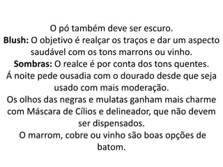 O pó também deve ser escuro.
Blush: O objetivo é realçar os traços e dar um aspecto
saudável com os tons marrons ou vinho.
Sombras: O realce é por conta dos tons quentes.
Á noite pede ousadia com o dourado desde que seja
usado com mais moderação.
Os olhos das negras e mulatas ganham mais charme
com Máscara de Cílios e delineador, que não devem
ser dispensados.
O marrom, cobre ou vinho são boas opções de
batom.
 