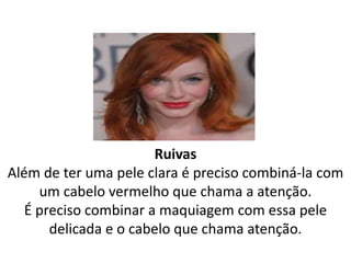 Ruivas
Além de ter uma pele clara é preciso combiná-la com
um cabelo vermelho que chama a atenção.
É preciso combinar a maquiagem com essa pele
delicada e o cabelo que chama atenção.
 