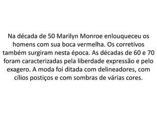 Na década de 50 Marilyn Monroe enlouqueceu os
homens com sua boca vermelha. Os corretivos
também surgiram nesta época. As décadas de 60 e 70
foram caracterizadas pela liberdade expressão e pelo
exagero. A moda foi ditada com delineadores, com
cílios postiços e com sombras de várias cores.
 