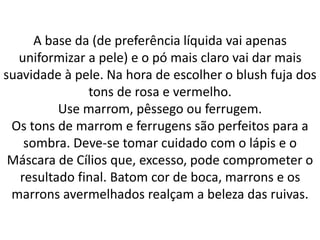 A base da (de preferência líquida vai apenas
uniformizar a pele) e o pó mais claro vai dar mais
suavidade à pele. Na hora de escolher o blush fuja dos
tons de rosa e vermelho.
Use marrom, pêssego ou ferrugem.
Os tons de marrom e ferrugens são perfeitos para a
sombra. Deve-se tomar cuidado com o lápis e o
Máscara de Cílios que, excesso, pode comprometer o
resultado final. Batom cor de boca, marrons e os
marrons avermelhados realçam a beleza das ruivas.
 