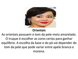 Orientais
As orientais possuem o tom da pele meio amarelado.
O truque é escolher as cores certas para ganhar
equilíbrio. A escolha da base e do pó vai depender do
tom da pele que pode variar entre apele branca e
morena.
 