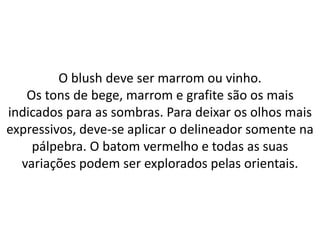 O blush deve ser marrom ou vinho.
Os tons de bege, marrom e grafite são os mais
indicados para as sombras. Para deixar os olhos mais
expressivos, deve-se aplicar o delineador somente na
pálpebra. O batom vermelho e todas as suas
variações podem ser explorados pelas orientais.
 