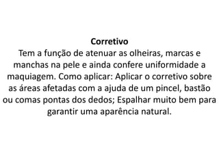Corretivo
Tem a função de atenuar as olheiras, marcas e
manchas na pele e ainda confere uniformidade a
maquiagem. Como aplicar: Aplicar o corretivo sobre
as áreas afetadas com a ajuda de um pincel, bastão
ou comas pontas dos dedos; Espalhar muito bem para
garantir uma aparência natural.
 