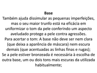 Base
Também ajuda dissimular as pequenas imperfeições,
mas o seu maior trunfo está na eficácia em
uniformizar o tom da pele conferindo um aspecto
aveludado protege a pele contra agressões.
Para acertar o tom: A base não deve ser nem clara
(que deixa a aparência de máscara) nem escura
demais (que acentuadas as linhas finas e rugas);
Se a pele estiver bronzeada é necessária à escolha de
outra base, um ou dois tons mais escuras da utilizada
habitualmente;
 