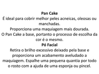 Pan Cake
É ideal para cobrir melhor peles acneicas, oleosas ou
manchadas.
Proporciona uma maquiagem mais dourada.
O Pan Cake a base, portanto o processo de escolha da
cor é o mesmo.
Pó Facial
Retira o brilho excessivo deixado pela base e
proporciona um acabamento aveludado a
maquiagem. Espalhe uma pequena quantia por todo
o rosto com a ajuda de uma esponja ou pincel.
 