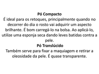 Pó Compacto
É ideal para os retoques, principalmente quando no
decorrer do dia o rosto vai adquirir um aspecto
brilhante. É bom carregá-lo na bolsa. Ao aplicá-lo,
utilize uma esponja seca dando leves batidas contra a
pele.
Pó Translúcido
Também serve para fixar a maquiagem e retirar a
oleosidade da pele. É quase transparente.
 