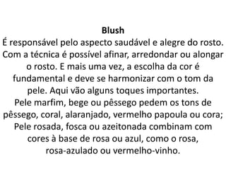 Blush
É responsável pelo aspecto saudável e alegre do rosto.
Com a técnica é possível afinar, arredondar ou alongar
o rosto. E mais uma vez, a escolha da cor é
fundamental e deve se harmonizar com o tom da
pele. Aqui vão alguns toques importantes.
Pele marfim, bege ou pêssego pedem os tons de
pêssego, coral, alaranjado, vermelho papoula ou cora;
Pele rosada, fosca ou azeitonada combinam com
cores à base de rosa ou azul, como o rosa,
rosa-azulado ou vermelho-vinho.
 