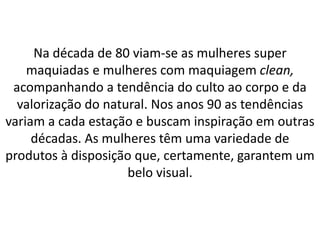 Na década de 80 viam-se as mulheres super
maquiadas e mulheres com maquiagem clean,
acompanhando a tendência do culto ao corpo e da
valorização do natural. Nos anos 90 as tendências
variam a cada estação e buscam inspiração em outras
décadas. As mulheres têm uma variedade de
produtos à disposição que, certamente, garantem um
belo visual.
 