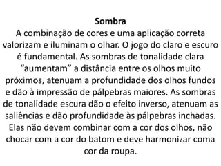 Sombra
A combinação de cores e uma aplicação correta
valorizam e iluminam o olhar. O jogo do claro e escuro
é fundamental. As sombras de tonalidade clara
“aumentam” a distância entre os olhos muito
próximos, atenuam a profundidade dos olhos fundos
e dão à impressão de pálpebras maiores. As sombras
de tonalidade escura dão o efeito inverso, atenuam as
saliências e dão profundidade às pálpebras inchadas.
Elas não devem combinar com a cor dos olhos, não
chocar com a cor do batom e deve harmonizar coma
cor da roupa.
 