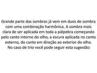 Grande parte das sombras já vem em duos de sombra
com uma combinação harmônica. A sombra mais
clara de ser aplicada em toda a pálpebra começando
pelo canto interno do olho, a escura aplicada no canto
externo, do canto em direção ao exterior do olho.
No caso de trio você pode seguir esta sugestão:
 