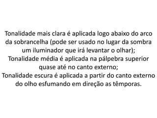 Tonalidade mais clara é aplicada logo abaixo do arco
da sobrancelha (pode ser usado no lugar da sombra
um iluminador que irá levantar o olhar);
Tonalidade média é aplicada na pálpebra superior
quase até no canto externo;
Tonalidade escura é aplicada a partir do canto externo
do olho esfumando em direção as têmporas.
 