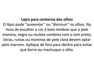 Lápis para contorno dos olhos
O lápis pode “aumentar” ou “diminuir” os olhos. Na
hora de escolher a cor é bom lembrar que a pele
morena, negra ou mulata combina com o tom preto;
loiras, ruivas ou morenas de pele clara devem optar
pelo marrom. Aplique de fora para dentro para evitar
que borre ou machuque o olho.
 