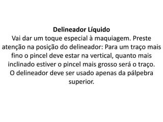 Delineador Líquido
Vai dar um toque especial à maquiagem. Preste
atenção na posição do delineador: Para um traço mais
fino o pincel deve estar na vertical, quanto mais
inclinado estiver o pincel mais grosso será o traço.
O delineador deve ser usado apenas da pálpebra
superior.
 