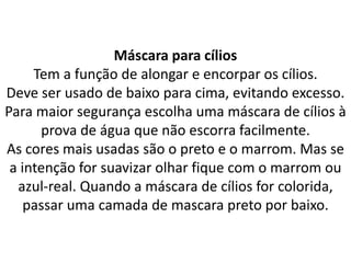 Máscara para cílios
Tem a função de alongar e encorpar os cílios.
Deve ser usado de baixo para cima, evitando excesso.
Para maior segurança escolha uma máscara de cílios à
prova de água que não escorra facilmente.
As cores mais usadas são o preto e o marrom. Mas se
a intenção for suavizar olhar fique com o marrom ou
azul-real. Quando a máscara de cílios for colorida,
passar uma camada de mascara preto por baixo.
 