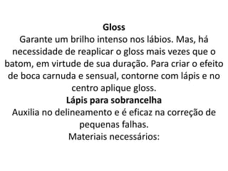 Gloss
Garante um brilho intenso nos lábios. Mas, há
necessidade de reaplicar o gloss mais vezes que o
batom, em virtude de sua duração. Para criar o efeito
de boca carnuda e sensual, contorne com lápis e no
centro aplique gloss.
Lápis para sobrancelha
Auxilia no delineamento e é eficaz na correção de
pequenas falhas.
Materiais necessários:
 
