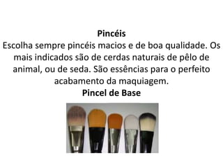 Pincéis
Escolha sempre pincéis macios e de boa qualidade. Os
mais indicados são de cerdas naturais de pêlo de
animal, ou de seda. São essências para o perfeito
acabamento da maquiagem.
Pincel de Base
 