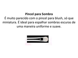 Pincel para Sombra
É muito parecido com o pincel para blush, só que
miniatura. É ideal para espalhar sombras escuras de
uma maneira uniforme e suave.
 