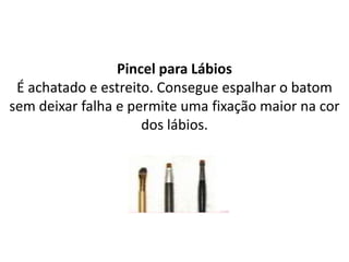Pincel para Lábios
É achatado e estreito. Consegue espalhar o batom
sem deixar falha e permite uma fixação maior na cor
dos lábios.
 