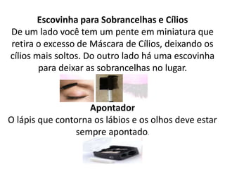 Escovinha para Sobrancelhas e Cílios
De um lado você tem um pente em miniatura que
retira o excesso de Máscara de Cílios, deixando os
cílios mais soltos. Do outro lado há uma escovinha
para deixar as sobrancelhas no lugar.
Apontador
O lápis que contorna os lábios e os olhos deve estar
sempre apontado.
 