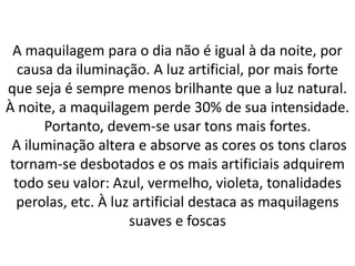 A maquilagem para o dia não é igual à da noite, por
causa da iluminação. A luz artificial, por mais forte
que seja é sempre menos brilhante que a luz natural.
À noite, a maquilagem perde 30% de sua intensidade.
Portanto, devem-se usar tons mais fortes.
A iluminação altera e absorve as cores os tons claros
tornam-se desbotados e os mais artificiais adquirem
todo seu valor: Azul, vermelho, violeta, tonalidades
perolas, etc. À luz artificial destaca as maquilagens
suaves e foscas
 