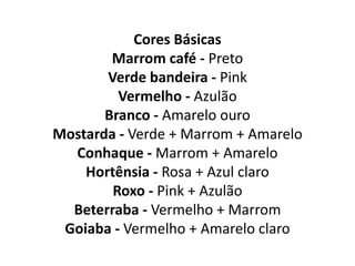 Cores Básicas
Marrom café - Preto
Verde bandeira - Pink
Vermelho - Azulão
Branco - Amarelo ouro
Mostarda - Verde + Marrom + Amarelo
Conhaque - Marrom + Amarelo
Hortênsia - Rosa + Azul claro
Roxo - Pink + Azulão
Beterraba - Vermelho + Marrom
Goiaba - Vermelho + Amarelo claro
 
