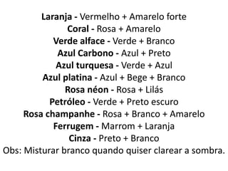 Laranja - Vermelho + Amarelo forte
Coral - Rosa + Amarelo
Verde alface - Verde + Branco
Azul Carbono - Azul + Preto
Azul turquesa - Verde + Azul
Azul platina - Azul + Bege + Branco
Rosa néon - Rosa + Lilás
Petróleo - Verde + Preto escuro
Rosa champanhe - Rosa + Branco + Amarelo
Ferrugem - Marrom + Laranja
Cinza - Preto + Branco
Obs: Misturar branco quando quiser clarear a sombra.
 