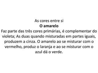 As cores entre si
O amarelo
Faz parte das três cores primárias, é complementar do
violeta; As duas quando misturadas em partes iguais,
produzem a cinza. O amarelo ao se misturar com o
vermelho, produz o laranja e ao se misturar com o
azul dá o verde.
 