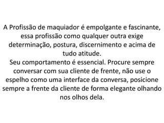 A Profissão de maquiador é empolgante e fascinante,
essa profissão como qualquer outra exige
determinação, postura, discernimento e acima de
tudo atitude.
Seu comportamento é essencial. Procure sempre
conversar com sua cliente de frente, não use o
espelho como uma interface da conversa, posicione
sempre a frente da cliente de forma elegante olhando
nos olhos dela.
 
