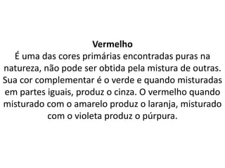 Vermelho
É uma das cores primárias encontradas puras na
natureza, não pode ser obtida pela mistura de outras.
Sua cor complementar é o verde e quando misturadas
em partes iguais, produz o cinza. O vermelho quando
misturado com o amarelo produz o laranja, misturado
com o violeta produz o púrpura.
 