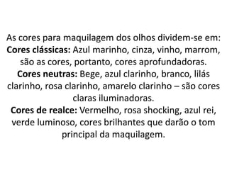 As cores para maquilagem dos olhos dividem-se em:
Cores clássicas: Azul marinho, cinza, vinho, marrom,
são as cores, portanto, cores aprofundadoras.
Cores neutras: Bege, azul clarinho, branco, lilás
clarinho, rosa clarinho, amarelo clarinho – são cores
claras iluminadoras.
Cores de realce: Vermelho, rosa shocking, azul rei,
verde luminoso, cores brilhantes que darão o tom
principal da maquilagem.
 