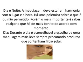 Dia e Noite: A maquiagem deve estar em harmonia
com o lugar e a hora. Há uma polêmica sobre o que é
ou não permitido. Porém o mais importante é saber
realçar o que há de mais bonito de acordo com
momento.
Dia: Durante o dia é aconselhável a escolha de uma
maquiagem mais leve sempre procurando produtos
que contenham filtro solar.
 