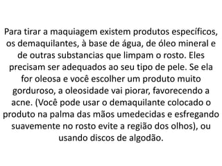Para tirar a maquiagem existem produtos específicos,
os demaquilantes, à base de água, de óleo mineral e
de outras substancias que limpam o rosto. Eles
precisam ser adequados ao seu tipo de pele. Se ela
for oleosa e você escolher um produto muito
gorduroso, a oleosidade vai piorar, favorecendo a
acne. (Você pode usar o demaquilante colocado o
produto na palma das mãos umedecidas e esfregando
suavemente no rosto evite a região dos olhos), ou
usando discos de algodão.
 