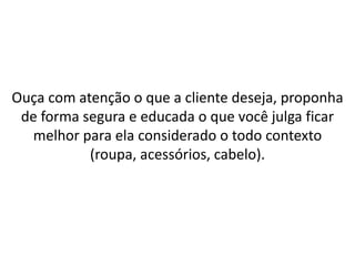 Ouça com atenção o que a cliente deseja, proponha
de forma segura e educada o que você julga ficar
melhor para ela considerado o todo contexto
(roupa, acessórios, cabelo).
 