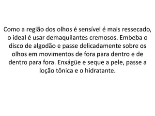 Como a região dos olhos é sensível é mais ressecado,
o ideal é usar demaquilantes cremosos. Embeba o
disco de algodão e passe delicadamente sobre os
olhos em movimentos de fora para dentro e de
dentro para fora. Enxágüe e seque a pele, passe a
loção tônica e o hidratante.
 